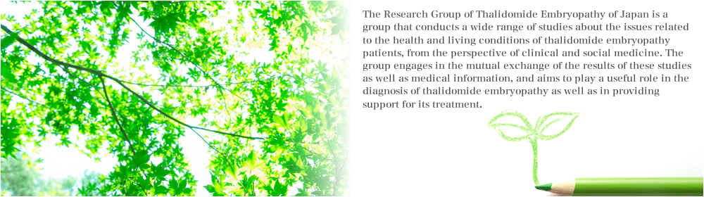 The Research Group of Thalidomide Embryopathy of Japan is a group that conducts a wide range of studies about the issues related to the health and living conditions of thalidomide embryopathy patients, from the perspective of clinical and social medicine. The group engages in the mutual exchange of the results of these studies as well as medical information, and aims to play a useful role in the diagnosis of thalidomide embryopathy as well as in providing support for its treatment.